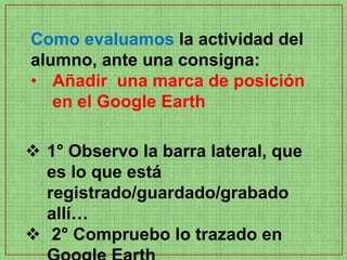 Como evaluamos la actividad del
alumno, ante una consigna:
• Añadir una marca de posición
   en el Google Earth

 1° Observo la barra lateral, que
  es lo que está
  registrado/guardado/grabado
  allí…
 2° Compruebo lo trazado en
 