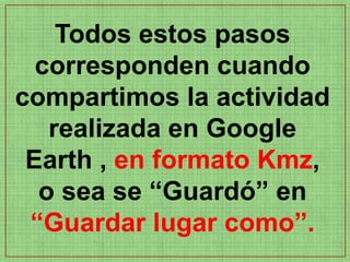 Todos estos pasos
  corresponden cuando
compartimos la actividad
   realizada en Google
 Earth , en formato Kmz,
  o sea se “Guardó” en
 “Guardar lugar como”.
 