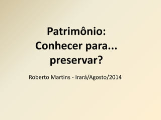Patrimônio: 
Conhecer para... 
preservar? 
Roberto Martins - Irará/Agosto/2014 
 