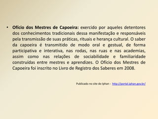 • Ofício dos Mestres de Capoeira: exercido por aqueles detentores 
dos conhecimentos tradicionais dessa manifestação e responsáveis 
pela transmissão de suas práticas, rituais e herança cultural. O saber 
da capoeira é transmitido de modo oral e gestual, de forma 
participativa e interativa, nas rodas, nas ruas e nas academias, 
assim como nas relações de sociabilidade e familiaridade 
construídas entre mestres e aprendizes. O Ofício dos Mestres de 
Capoeira foi inscrito no Livro de Registro dos Saberes em 2008. 
Publicado no site do Iphan - http://portal.iphan.gov.br/ 
 