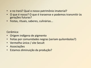 • e no Irará? Qual o nosso patrimônio imaterial? 
• O que é nosso? O que é Iraraense e podemos transmitir às 
gerações futuras? 
• Festas, rituais, saberes, culinárias... 
Cerâmica: 
• Origem indígena de pigmento 
• Feitas por comunidades negras (seriam quilombolas?) 
• Vermelho único / site Secult 
• Associações 
• Estamos diminuição da produção? 
 