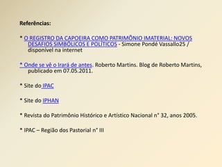 Referências: 
* O REGISTRO DA CAPOEIRA COMO PATRIMÕNIO IMATERIAL: NOVOS 
DESAFIOS SIMBÓLICOS E POLÍTICOS - Simone Pondé Vassallo25 / 
disponível na internet 
* Onde se vê o Irará de antes. Roberto Martins. Blog de Roberto Martins, 
publicado em 07.05.2011. 
* Site do IPAC 
* Site do IPHAN 
* Revista do Patrimônio Histórico e Artístico Nacional n° 32, anos 2005. 
* IPAC – Região dos Pastorial n° III 
