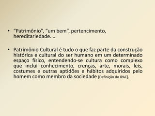 • “Patrimônio”, “um bem”, pertencimento, 
hereditariedade. .. 
• Patrimônio Cultural é tudo o que faz parte da construção 
histórica e cultural do ser humano em um determinado 
espaço físico, entendendo-se cultura como complexo 
que inclui conhecimento, crenças, arte, morais, leis, 
costumes e outras aptidões e hábitos adquiridos pelo 
homem como membro da sociedade [Definição do IPAC]. 
 