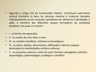 • Segundo o artigo 216 da Constituição Federal, “constituem patrimônio 
cultural brasileiro os bens de natureza material e imaterial, tomados 
individualmente ou em conjunto, portadores de referência à identidade, à 
ação, à memória dos diferentes grupos formadores da sociedade 
brasileira, nos quais se incluem: 
• I - as formas de expressão; 
• II - os modos de criar, fazer e viver; 
• III - as criações científicas, artísticas e tecnológicas; 
• IV - as obras, objetos, documentos, edificações e demais espaços 
destinados às manifestações artístico-culturais; 
• V - os conjuntos urbanos e sítios de valor histórico, paisagístico, artístico, 
arqueológico, paleontológico, ecológico e científico. 
 