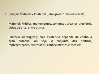 • Relação Material x Imaterial (intangível - “não edificável”) 
Material: Prédios, monumentos, conjuntos urbanos, artefatos, 
obras de arte, entre outros. 
Imaterial (intangível): cuja existência depende da contínua 
ação humana, ou seja, o conjunto das práticas, 
representações, expressões, conhecimentos e técnicas. 
 