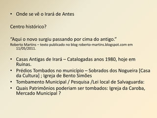 • Onde se vê o Irará de Antes 
Centro histórico? 
“Aqui o novo surgiu passando por cima do antigo.” 
Roberto Martins – texto publicado no blog roberto-martins.blogspot.com em 
11/05/2011. 
• Casas Antigas de Irará – Catalogadas anos 1980, hoje em 
Ruínas. 
• Prédios Tombados no município – Sobrados dos Nogueira [Casa 
da Cultura] ; Igreja de Bento Simões 
• Tombamento Municipal / Pesquisa /Lei local de Salvaguarda: 
• Quais Patrimônios poderiam ser tombados: Igreja da Caroba, 
Mercado Municipal ? 
 
