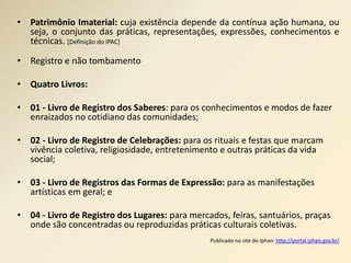 • Patrimônio Imaterial: cuja existência depende da contínua ação humana, ou 
seja, o conjunto das práticas, representações, expressões, conhecimentos e 
técnicas. [Definição do IPAC] 
• Registro e não tombamento 
• Quatro Livros: 
• 01 - Livro de Registro dos Saberes: para os conhecimentos e modos de fazer 
enraizados no cotidiano das comunidades; 
• 02 - Livro de Registro de Celebrações: para os rituais e festas que marcam 
vivência coletiva, religiosidade, entretenimento e outras práticas da vida 
social; 
• 03 - Livro de Registros das Formas de Expressão: para as manifestações 
artísticas em geral; e 
• 04 - Livro de Registro dos Lugares: para mercados, feiras, santuários, praças 
onde são concentradas ou reproduzidas práticas culturais coletivas. 
Publicado no site do Iphan: http://portal.iphan.gov.br/ 
 