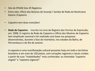 • Site do IPHAN lista 29 Registros 
• Entre eles: Oficio das Baianas do Acarajé / Samba de Roda do Recôncavo 
baiano /Capoeira 
• Capoeira tem duas inserções! 
• Roda de Capoeira: - inscrita no Livro de Registro das Formas de Expressão, 
em 2008. O registro da Roda de Capoeira e Ofício dos Mestres de Capoeira 
tem amplitude nacional e foi realizado com base nas pesquisas 
desenvolvidas, durante a fase de inventário, nos estados da Bahia, de 
Pernambuco e do Rio de Janeiro. 
A capoeira é uma manifestação cultural presente hoje em todo o território 
brasileiro e em mais de 150 países, com variações regionais e locais criadas 
a partir de suas “modalidades” mais conhecidas: as chamadas “capoeira 
angola” e “capoeira regional”. 
 
