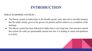 INTRODUCTION
WHAT IS DOWRY SYSTEM :-
● The Dowry system in India refers to the durable goods, cash, and real or movable property
that the bride's family gives to the groom, his parents and his relatives as a condition of the
marriage.
● The Dowry system has been followed in India since a very long time. Our ancestors started
this system for valid yet questionable reasons but now it is leading to issues and problems
in society.
.
 