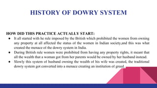 HISTORY OF DOWRY SYSTEM
HOW DID THIS PRACTICE ACTUALLY START:
● It all started with he rule imposed by the British which prohibited the women from owning
any property at all affected the status of the women in Indian society,and this was what
created the menace of the dowry system in India.
● During British rule women were prohibited from having any property rights, it meant that
all the wealth that a woman got from her parents would be owned by her husband instead.
● Slowly this system of husband owning the wealth of his wife was created, the traditional
dowry system got converted into a menace creating an institution of greed.
 