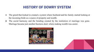 HISTORY OF DOWRY SYSTEM
● The greed that kicked in created a system where husband and his family started looking at
the incoming bride as a source of property and wealth.
● The social harmony and the bonding created by the institution of marriage was gone.
Marriage became just another business deal, where making wealth was easier.
 