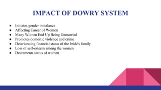 IMPACT OF DOWRY SYSTEM
● Initiates gender imbalance
● Affecting Career of Women
● Many Women End Up Being Unmarried
● Promotes domestic violence and crime
● Deteriorating financial status of the bride's family
● Loss of self-esteem among the women
● Decrements status of women
 