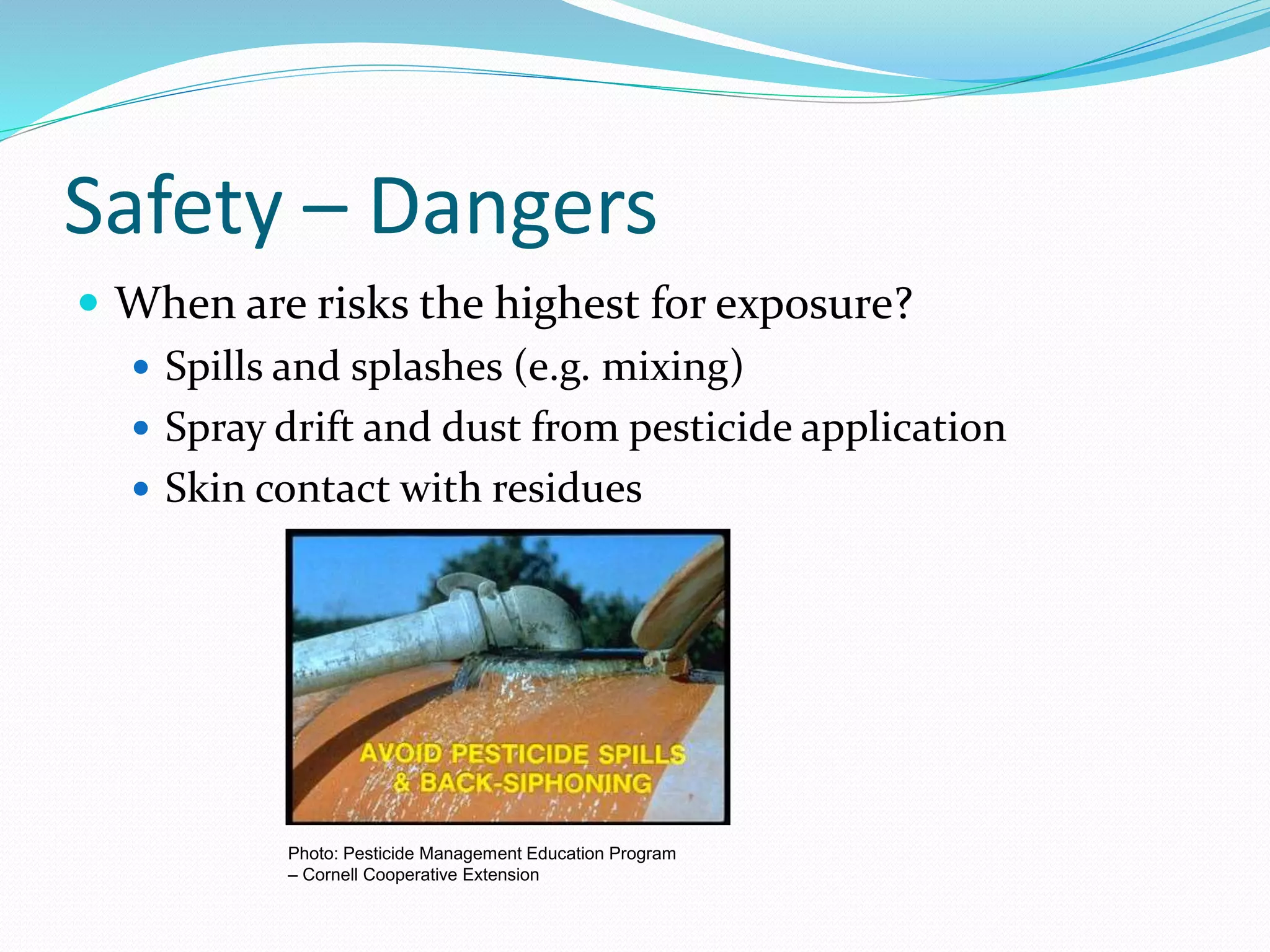 Safety – Dangers
 When are risks the highest for exposure?
 Spills and splashes (e.g. mixing)
 Spray drift and dust from pesticide application
 Skin contact with residues
Photo: Pesticide Management Education Program
– Cornell Cooperative Extension
 