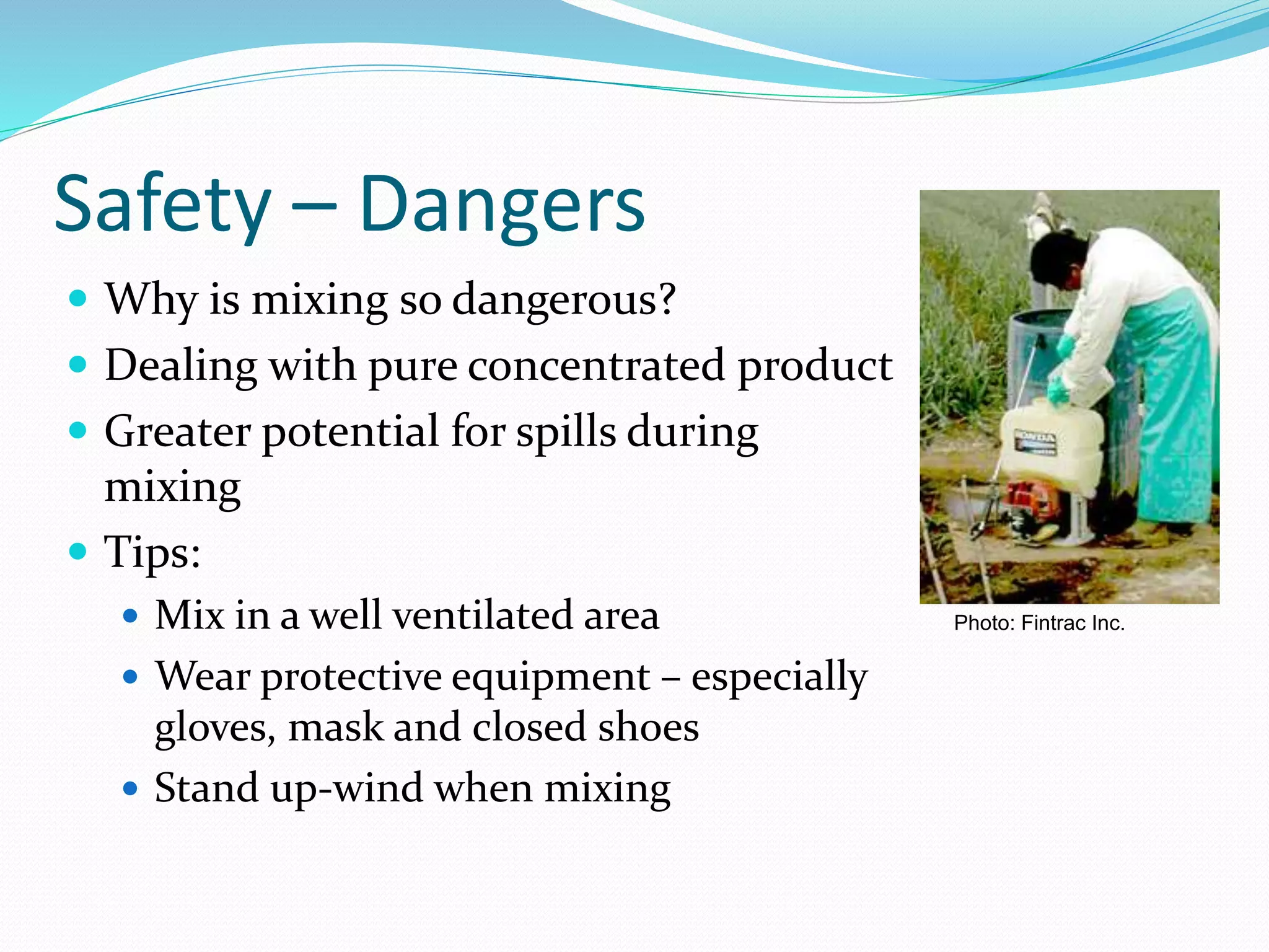 Safety – Dangers
 Why is mixing so dangerous?
 Dealing with pure concentrated product
 Greater potential for spills during
mixing
 Tips:
 Mix in a well ventilated area
 Wear protective equipment – especially
gloves, mask and closed shoes
 Stand up-wind when mixing
Photo: Fintrac Inc.
 