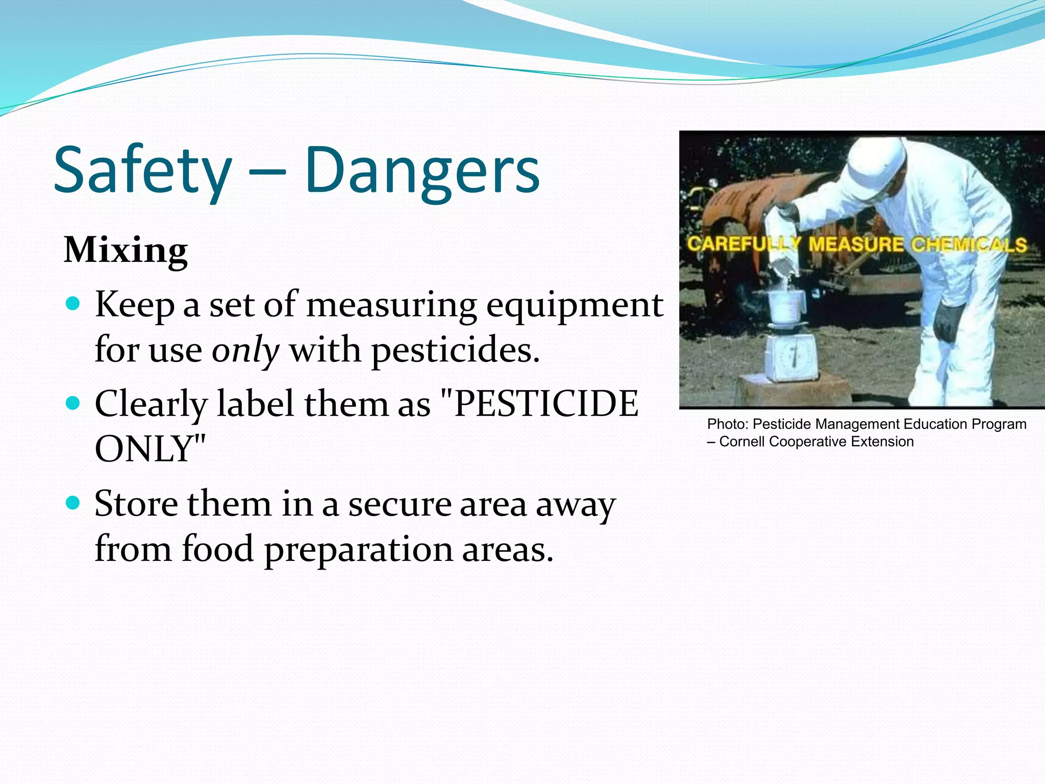 Safety – Dangers
Mixing
 Keep a set of measuring equipment
for use only with pesticides.
 Clearly label them as "PESTICIDE
ONLY"
 Store them in a secure area away
from food preparation areas.
Photo: Pesticide Management Education Program
– Cornell Cooperative Extension
 