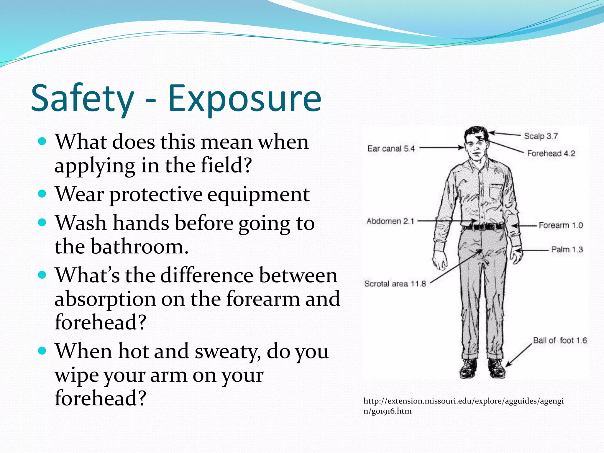 Safety - Exposure
 What does this mean when
applying in the field?
 Wear protective equipment
 Wash hands before going to
the bathroom.
 What’s the difference between
absorption on the forearm and
forehead?
 When hot and sweaty, do you
wipe your arm on your
forehead? http://extension.missouri.edu/explore/agguides/agengi
n/g01916.htm
 