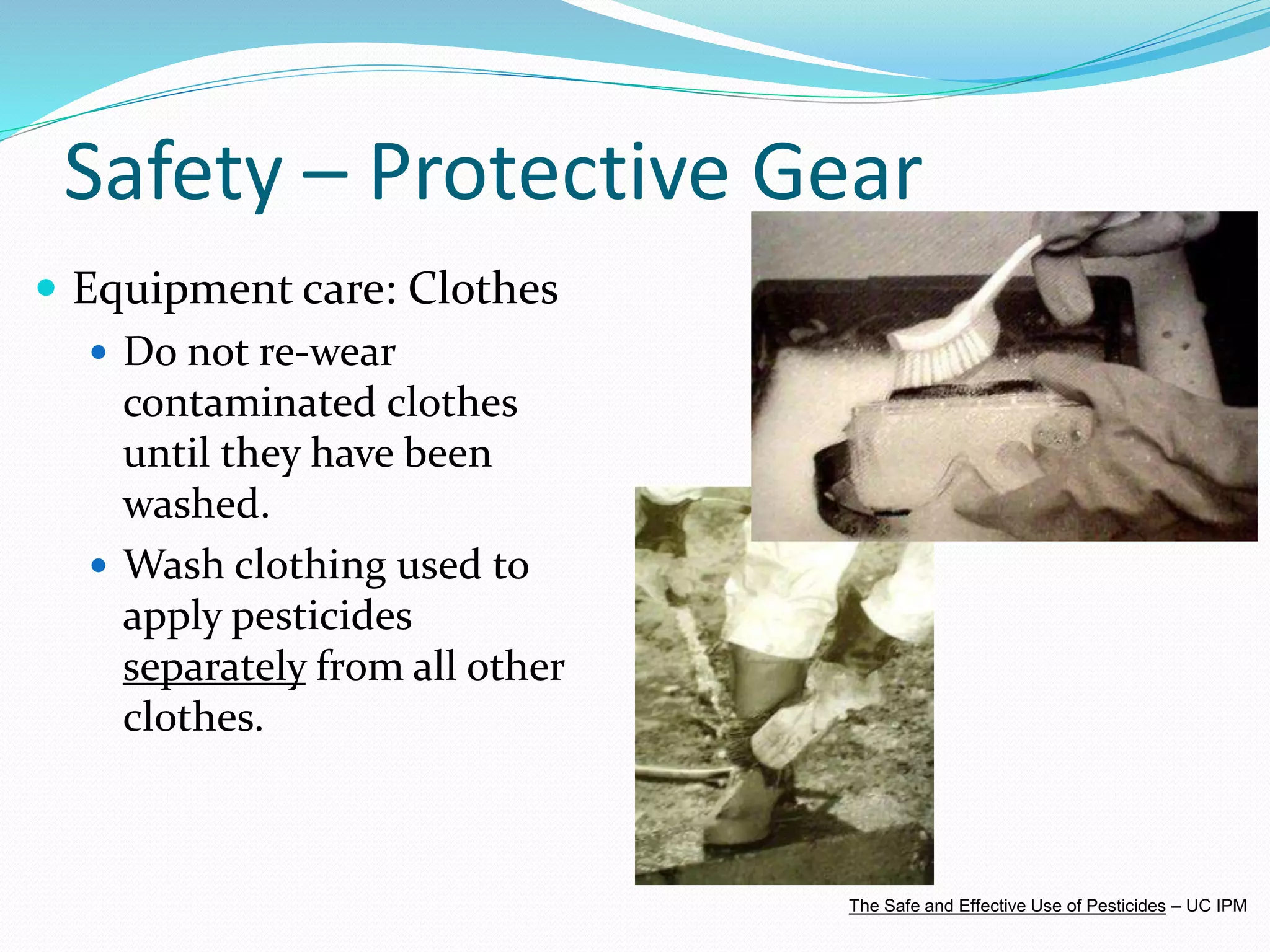Safety – Protective Gear
 Equipment care: Clothes
 Do not re-wear
contaminated clothes
until they have been
washed.
 Wash clothing used to
apply pesticides
separately from all other
clothes.
The Safe and Effective Use of Pesticides – UC IPM
 