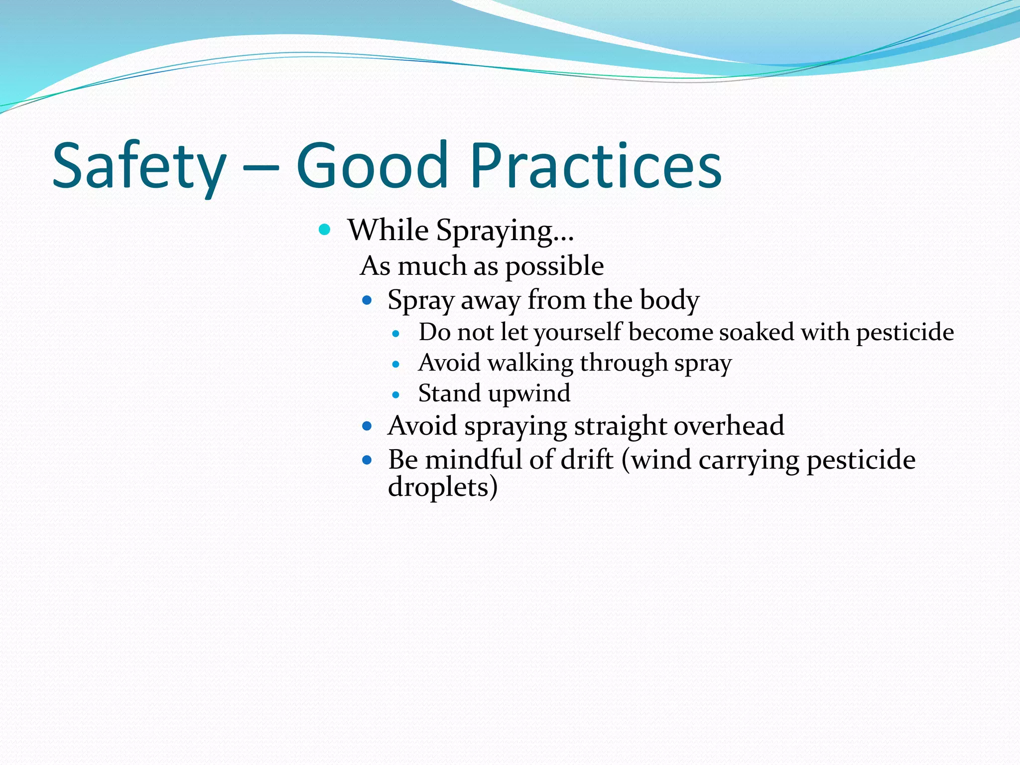 Safety – Good Practices
 While Spraying…
As much as possible
 Spray away from the body
 Do not let yourself become soaked with pesticide
 Avoid walking through spray
 Stand upwind
 Avoid spraying straight overhead
 Be mindful of drift (wind carrying pesticide
droplets)
 
