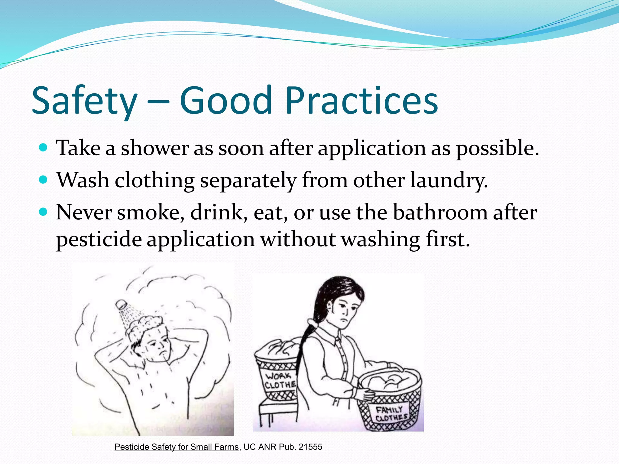 Safety – Good Practices
 Take a shower as soon after application as possible.
 Wash clothing separately from other laundry.
 Never smoke, drink, eat, or use the bathroom after
pesticide application without washing first.
Pesticide Safety for Small Farms, UC ANR Pub. 21555
 