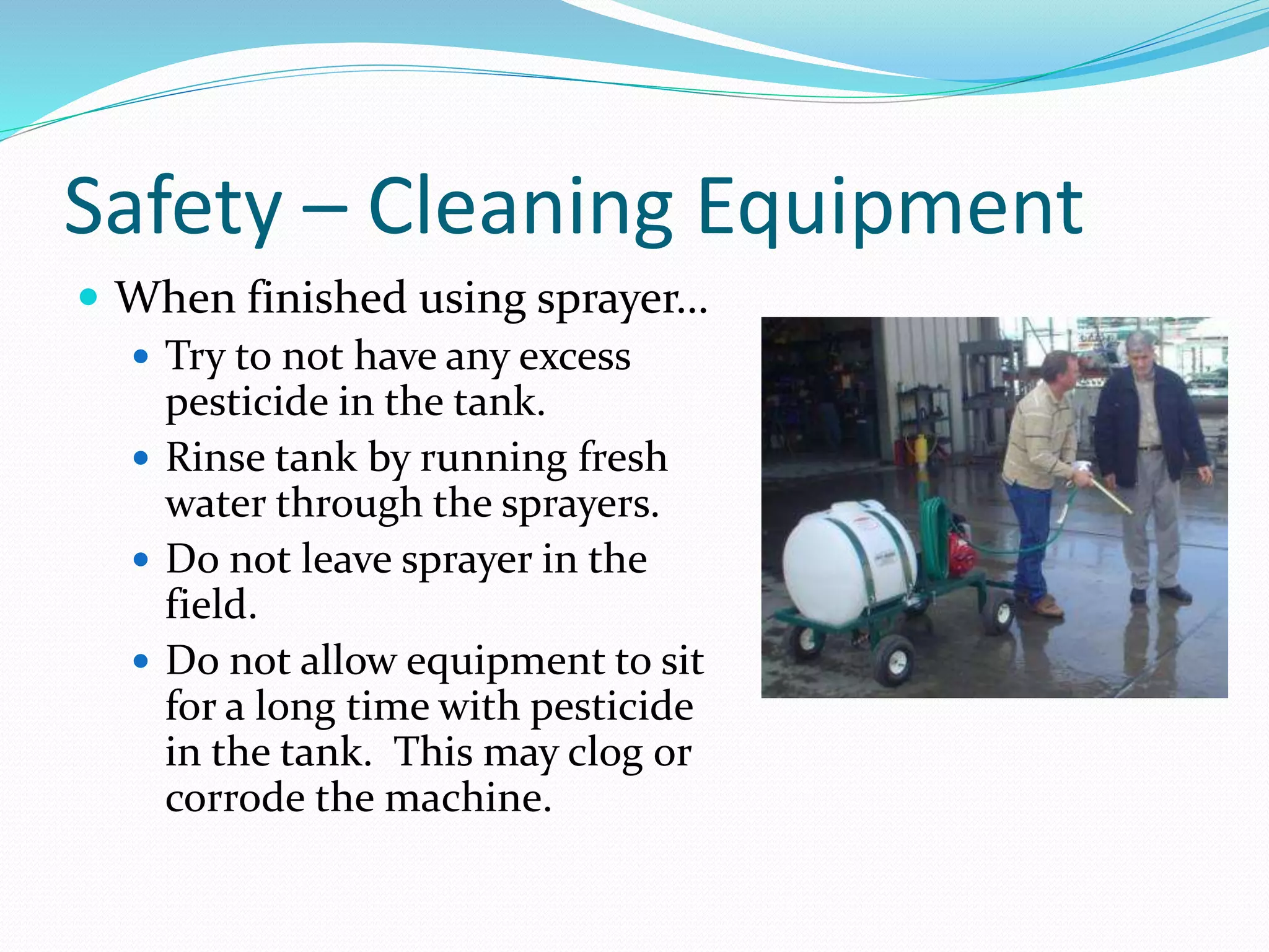 Safety – Cleaning Equipment
 When finished using sprayer…
 Try to not have any excess
pesticide in the tank.
 Rinse tank by running fresh
water through the sprayers.
 Do not leave sprayer in the
field.
 Do not allow equipment to sit
for a long time with pesticide
in the tank. This may clog or
corrode the machine.
 