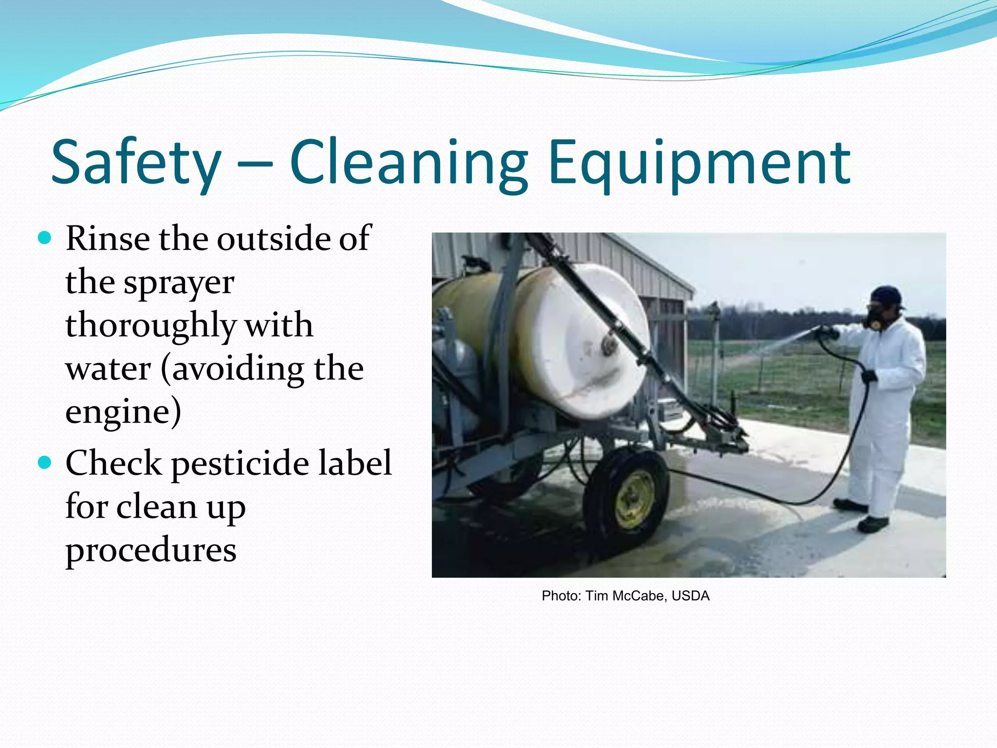 Safety – Cleaning Equipment
 Rinse the outside of
the sprayer
thoroughly with
water (avoiding the
engine)
 Check pesticide label
for clean up
procedures
Photo: Tim McCabe, USDA
 
