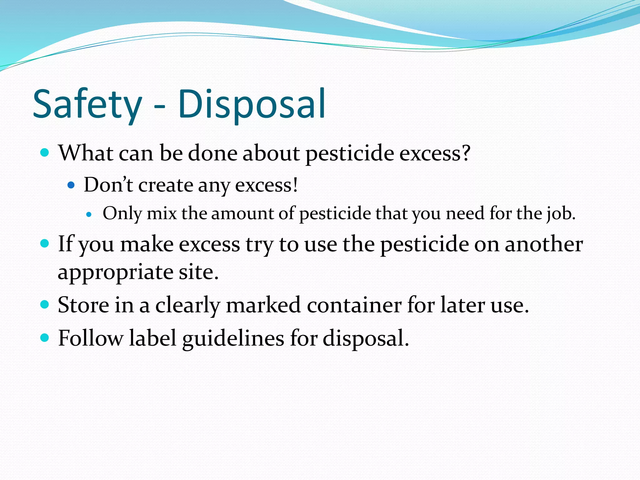 Safety - Disposal
 What can be done about pesticide excess?
 Don’t create any excess!
 Only mix the amount of pesticide that you need for the job.
 If you make excess try to use the pesticide on another
appropriate site.
 Store in a clearly marked container for later use.
 Follow label guidelines for disposal.
 