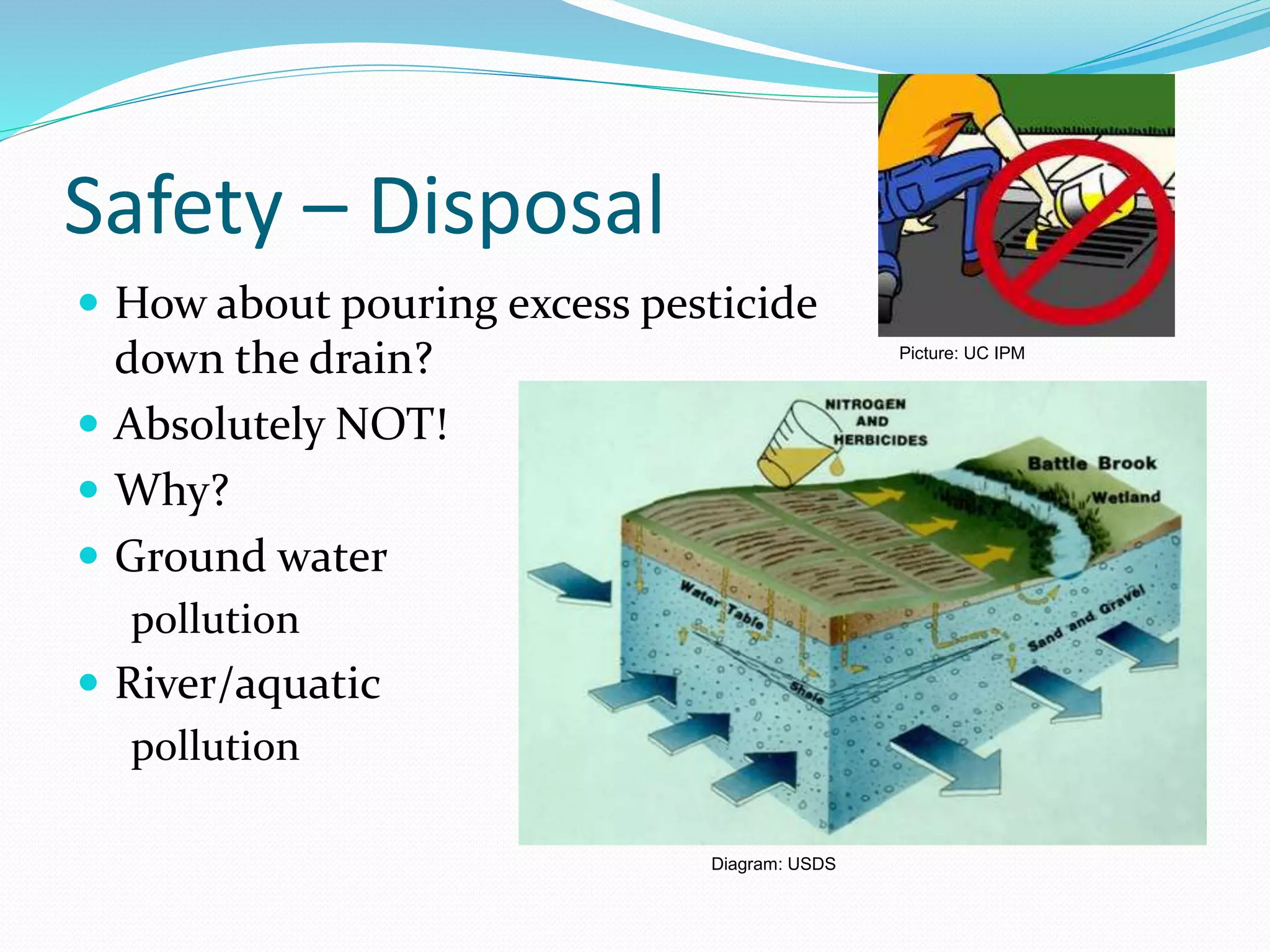 Safety – Disposal
 How about pouring excess pesticide
down the drain?
 Absolutely NOT!
 Why?
 Ground water
pollution
 River/aquatic
pollution
Diagram: USDS
Picture: UC IPM
 