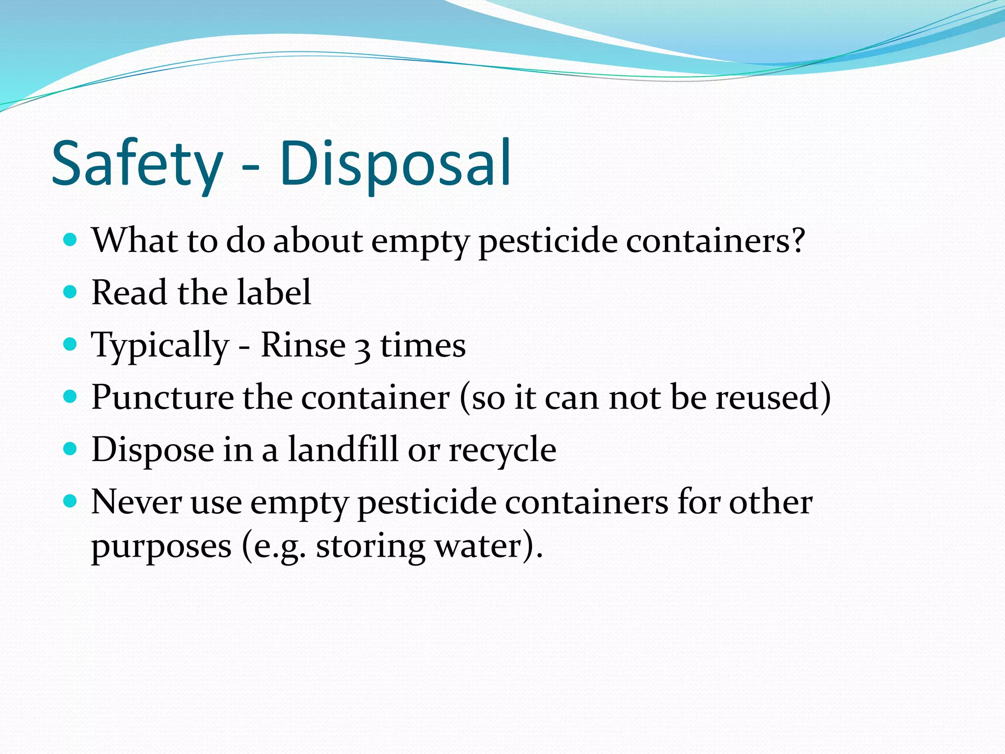 Safety - Disposal
 What to do about empty pesticide containers?
 Read the label
 Typically - Rinse 3 times
 Puncture the container (so it can not be reused)
 Dispose in a landfill or recycle
 Never use empty pesticide containers for other
purposes (e.g. storing water).
 
