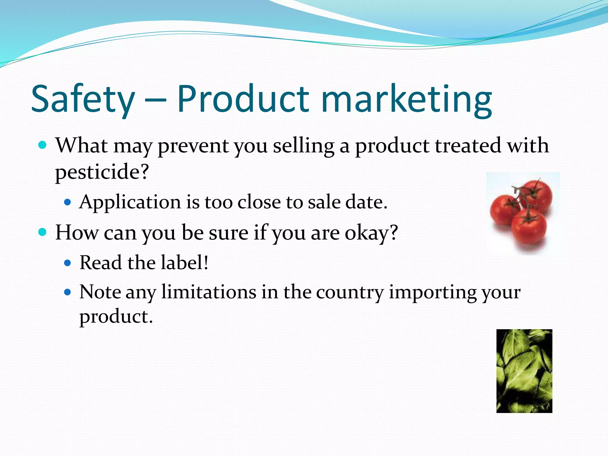 Safety – Product marketing
 What may prevent you selling a product treated with
pesticide?
 Application is too close to sale date.
 How can you be sure if you are okay?
 Read the label!
 Note any limitations in the country importing your
product.
 