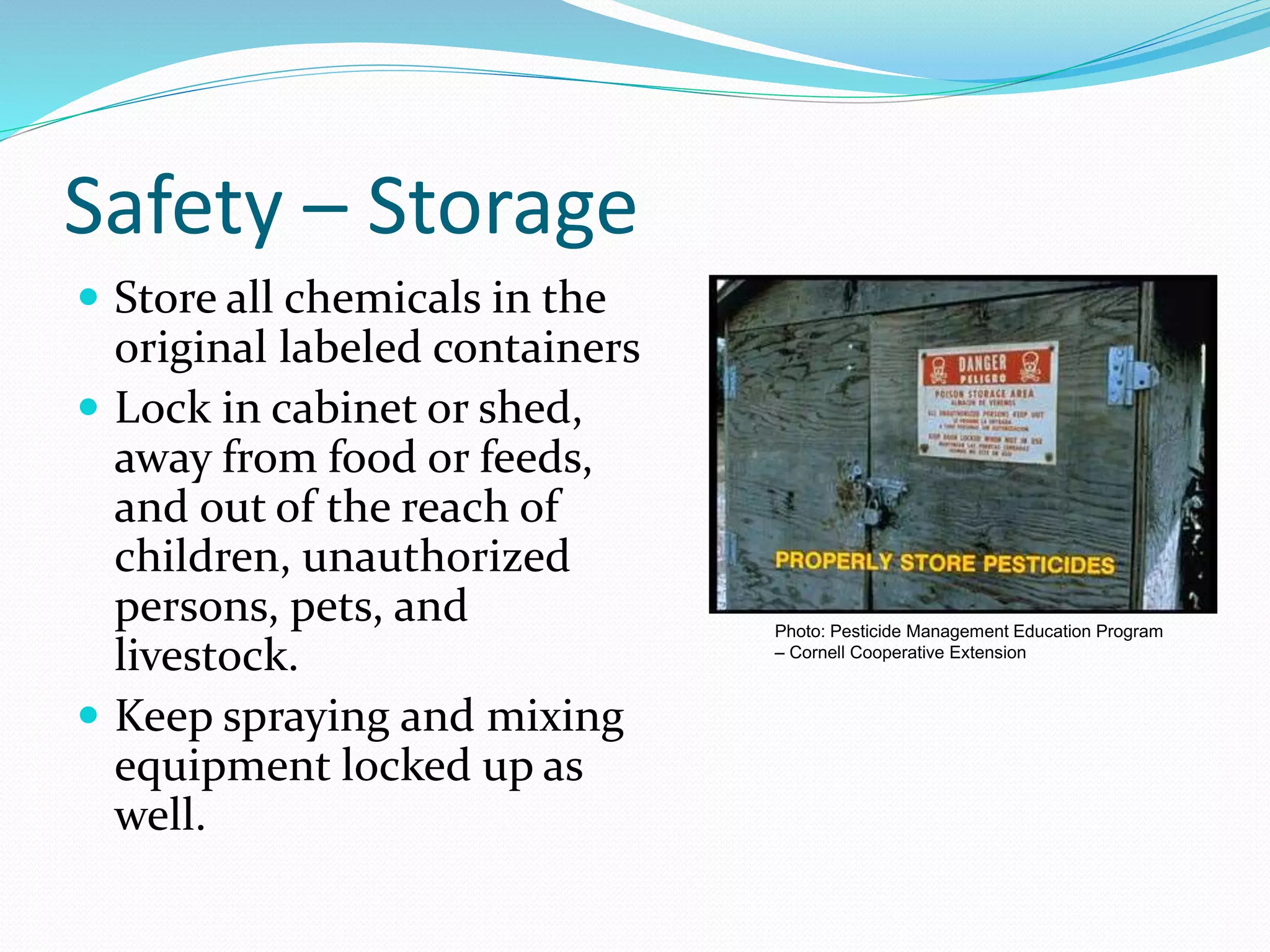 Safety – Storage
 Store all chemicals in the
original labeled containers
 Lock in cabinet or shed,
away from food or feeds,
and out of the reach of
children, unauthorized
persons, pets, and
livestock.
 Keep spraying and mixing
equipment locked up as
well.
Photo: Pesticide Management Education Program
– Cornell Cooperative Extension
 