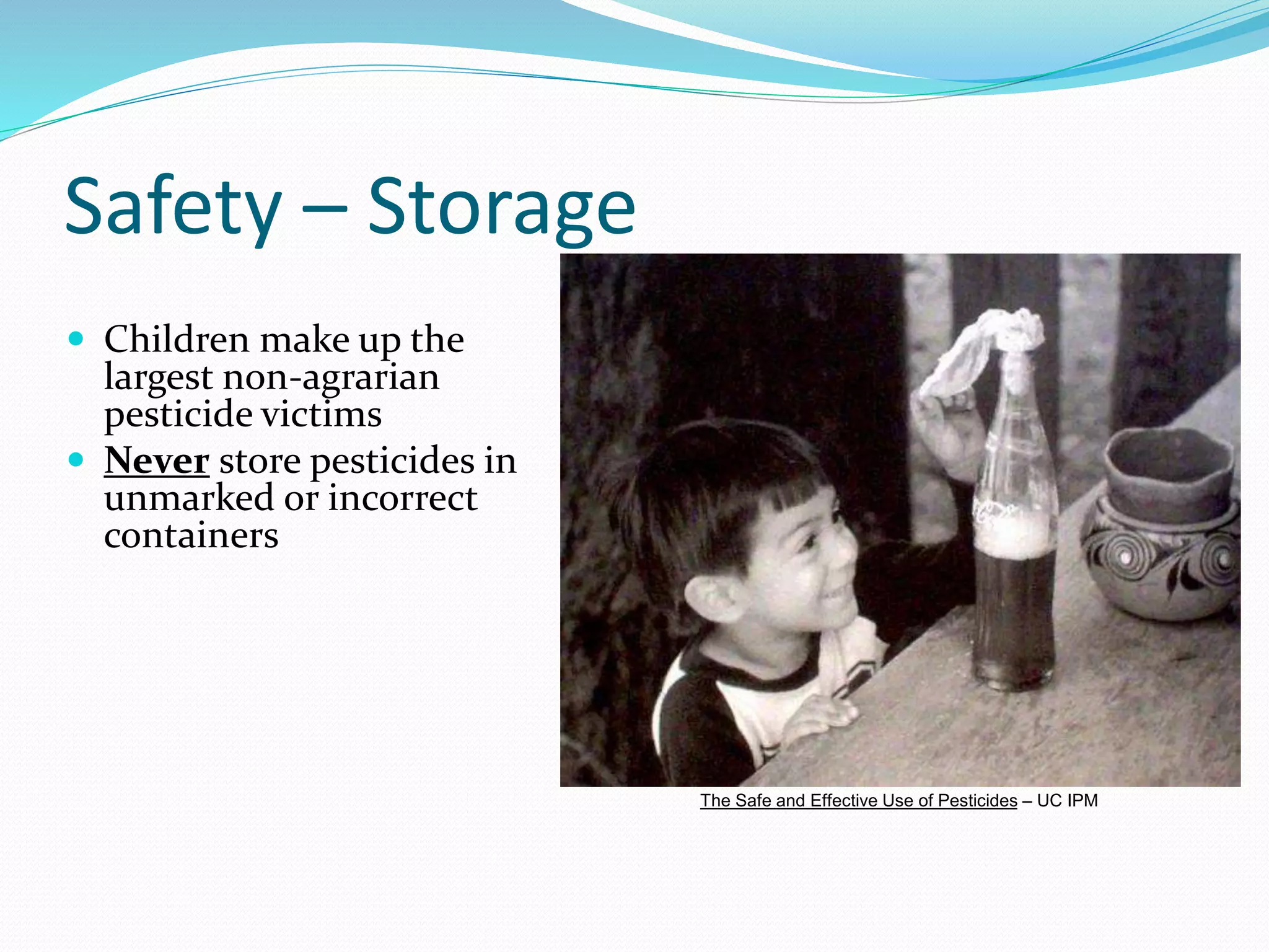 Safety – Storage
 Children make up the
largest non-agrarian
pesticide victims
 Never store pesticides in
unmarked or incorrect
containers
The Safe and Effective Use of Pesticides – UC IPM
 