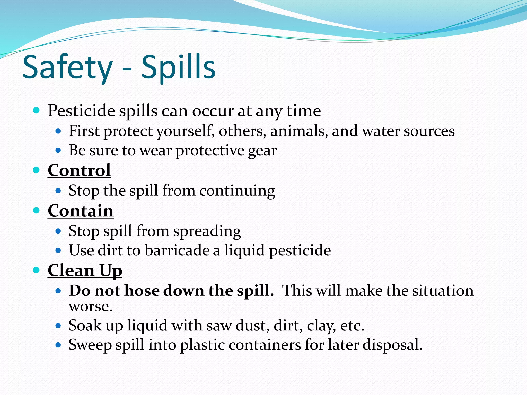 Safety - Spills
 Pesticide spills can occur at any time
 First protect yourself, others, animals, and water sources
 Be sure to wear protective gear
 Control
 Stop the spill from continuing
 Contain
 Stop spill from spreading
 Use dirt to barricade a liquid pesticide
 Clean Up
 Do not hose down the spill. This will make the situation
worse.
 Soak up liquid with saw dust, dirt, clay, etc.
 Sweep spill into plastic containers for later disposal.
 