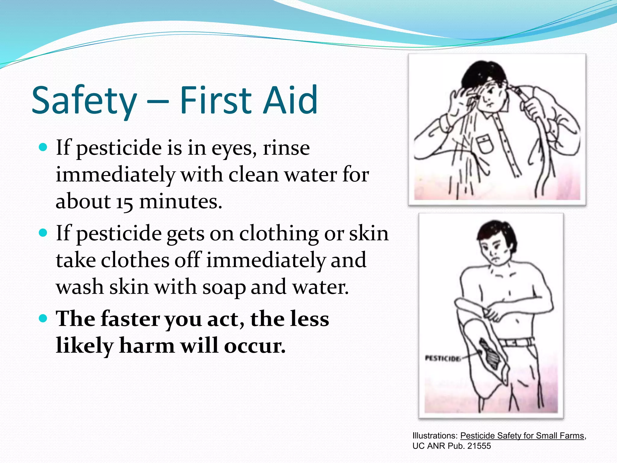 Safety – First Aid
 If pesticide is in eyes, rinse
immediately with clean water for
about 15 minutes.
 If pesticide gets on clothing or skin
take clothes off immediately and
wash skin with soap and water.
 The faster you act, the less
likely harm will occur.
Illustrations: Pesticide Safety for Small Farms,
UC ANR Pub. 21555
 