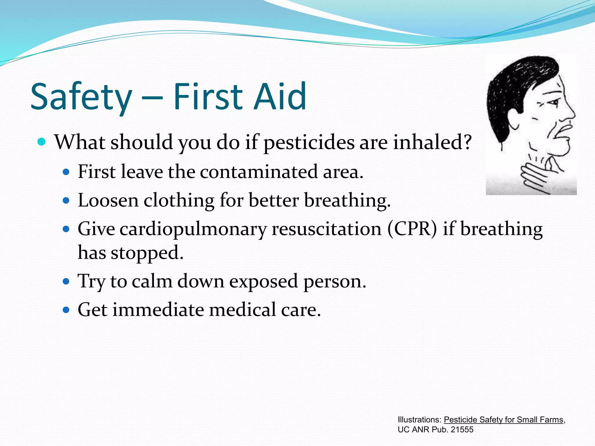 Safety – First Aid
 What should you do if pesticides are inhaled?
 First leave the contaminated area.
 Loosen clothing for better breathing.
 Give cardiopulmonary resuscitation (CPR) if breathing
has stopped.
 Try to calm down exposed person.
 Get immediate medical care.
Illustrations: Pesticide Safety for Small Farms,
UC ANR Pub. 21555
 