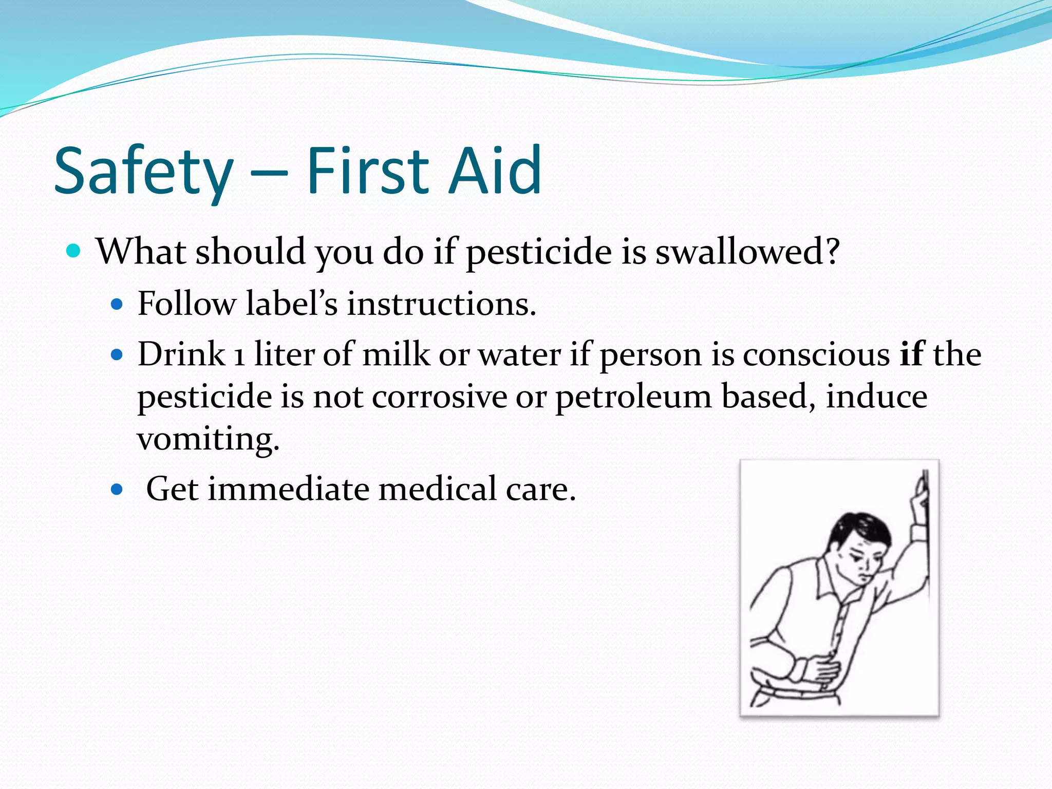 Safety – First Aid
 What should you do if pesticide is swallowed?
 Follow label’s instructions.
 Drink 1 liter of milk or water if person is conscious if the
pesticide is not corrosive or petroleum based, induce
vomiting.
 Get immediate medical care.
 