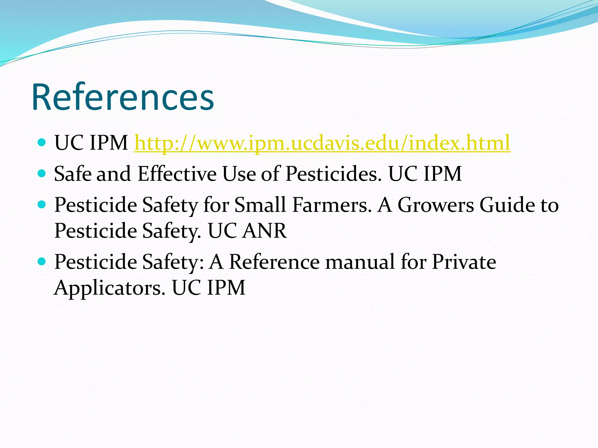 References
 UC IPM http://www.ipm.ucdavis.edu/index.html
 Safe and Effective Use of Pesticides. UC IPM
 Pesticide Safety for Small Farmers. A Growers Guide to
Pesticide Safety. UC ANR
 Pesticide Safety: A Reference manual for Private
Applicators. UC IPM
 