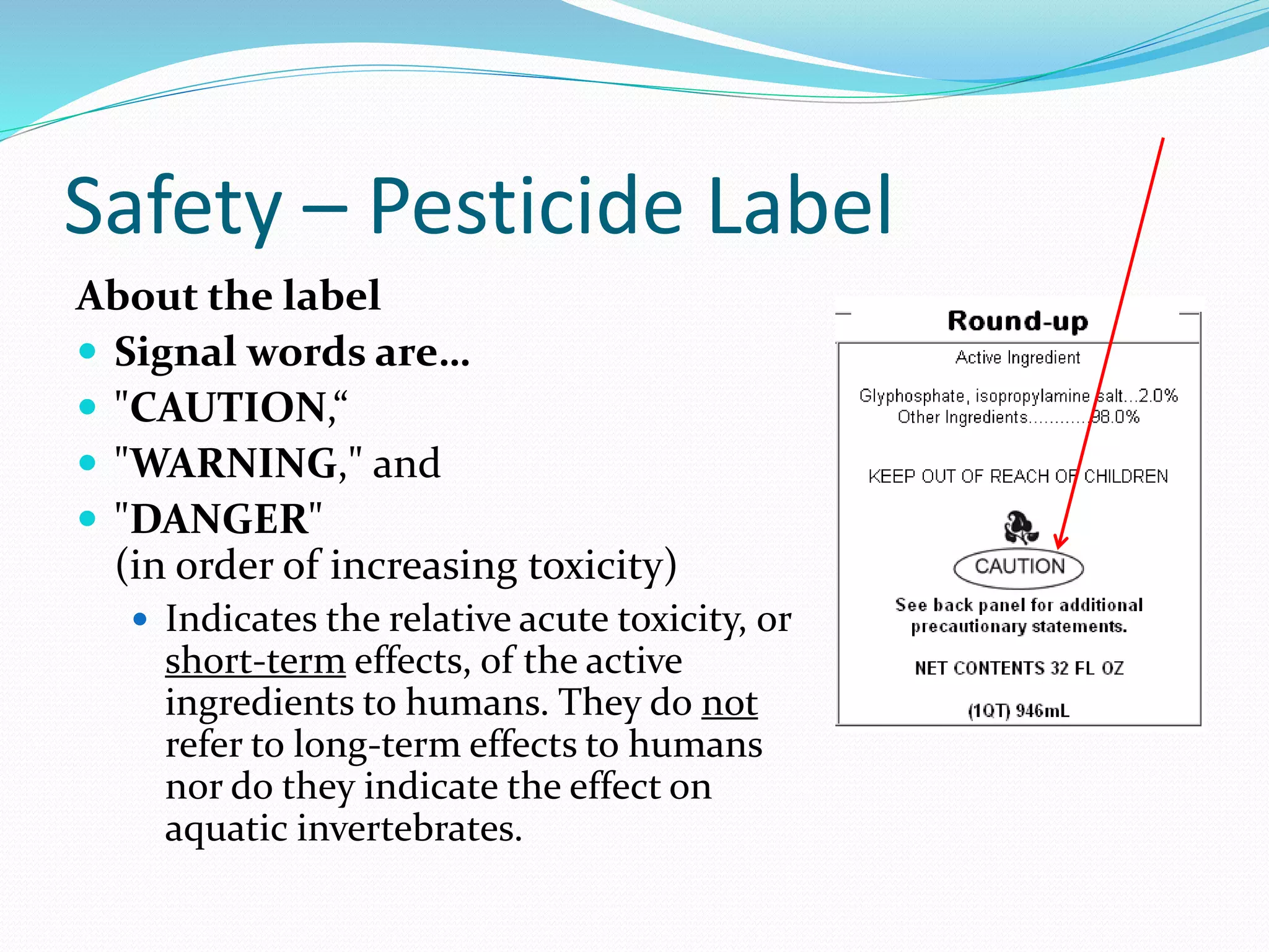 Safety – Pesticide Label
About the label
 Signal words are…
 "CAUTION,“
 "WARNING," and
 "DANGER"
(in order of increasing toxicity)
 Indicates the relative acute toxicity, or
short-term effects, of the active
ingredients to humans. They do not
refer to long-term effects to humans
nor do they indicate the effect on
aquatic invertebrates.
 