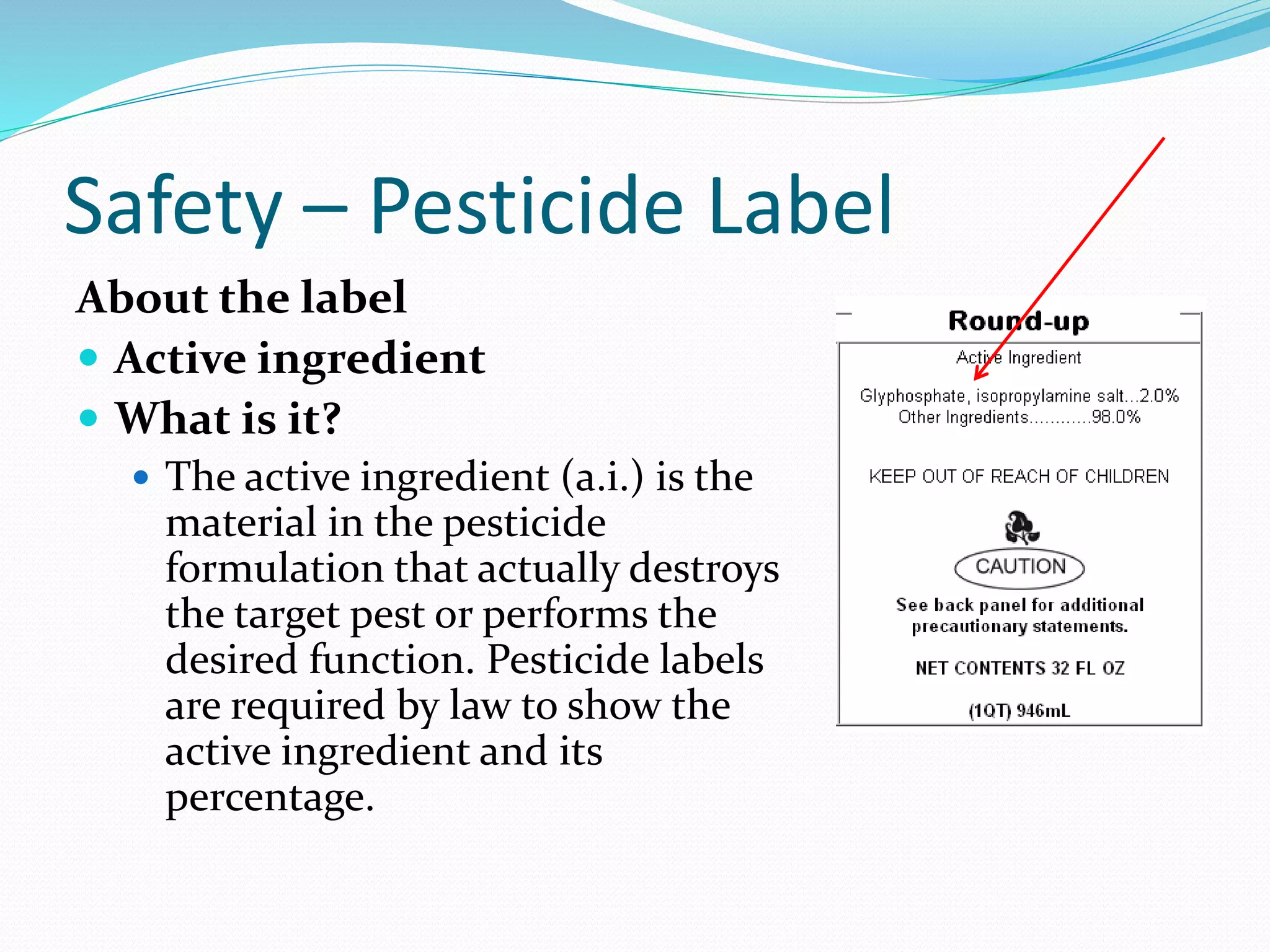 Safety – Pesticide Label
About the label
 Active ingredient
 What is it?
 The active ingredient (a.i.) is the
material in the pesticide
formulation that actually destroys
the target pest or performs the
desired function. Pesticide labels
are required by law to show the
active ingredient and its
percentage.
 