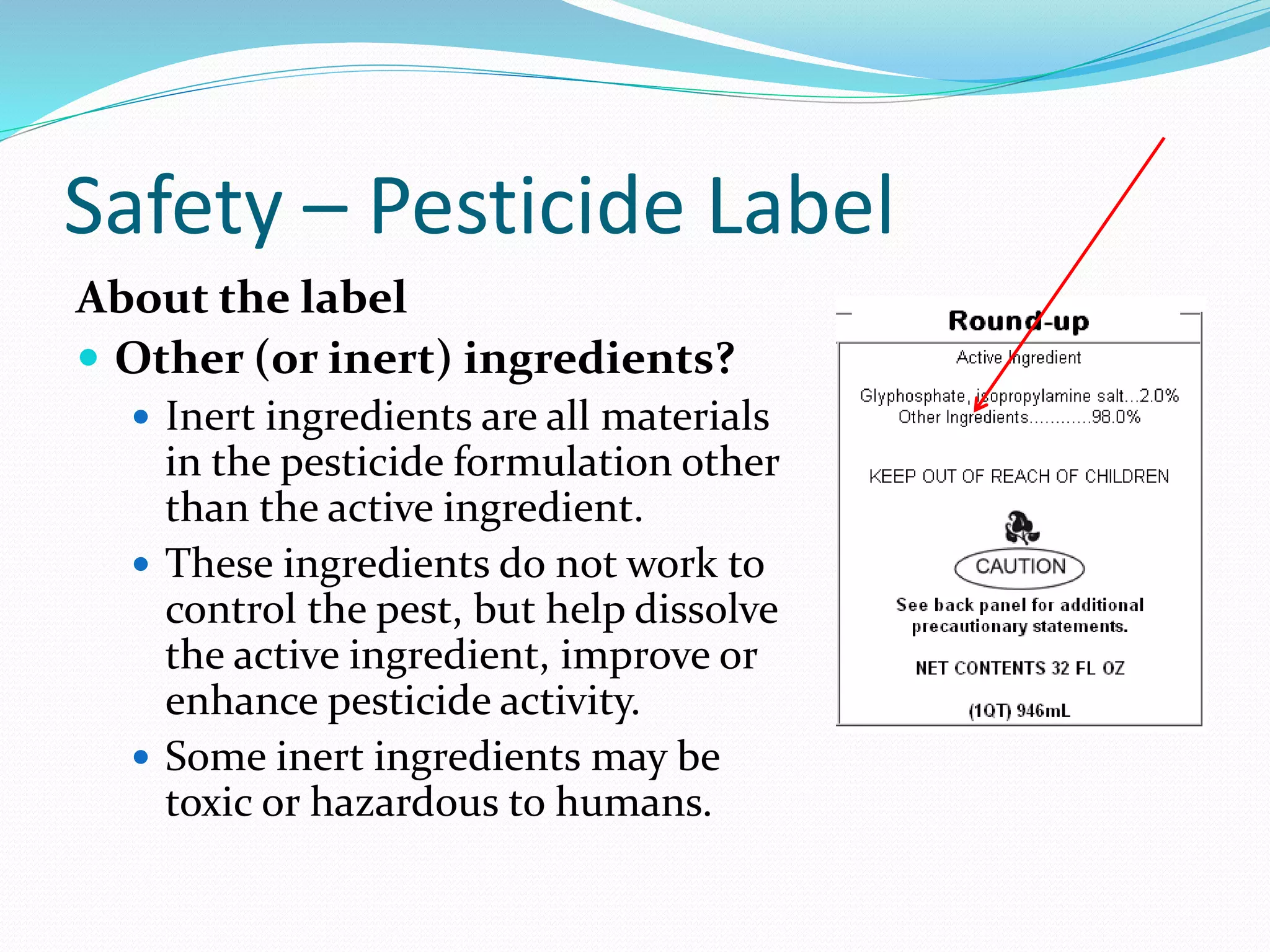 Safety – Pesticide Label
About the label
 Other (or inert) ingredients?
 Inert ingredients are all materials
in the pesticide formulation other
than the active ingredient.
 These ingredients do not work to
control the pest, but help dissolve
the active ingredient, improve or
enhance pesticide activity.
 Some inert ingredients may be
toxic or hazardous to humans.
 