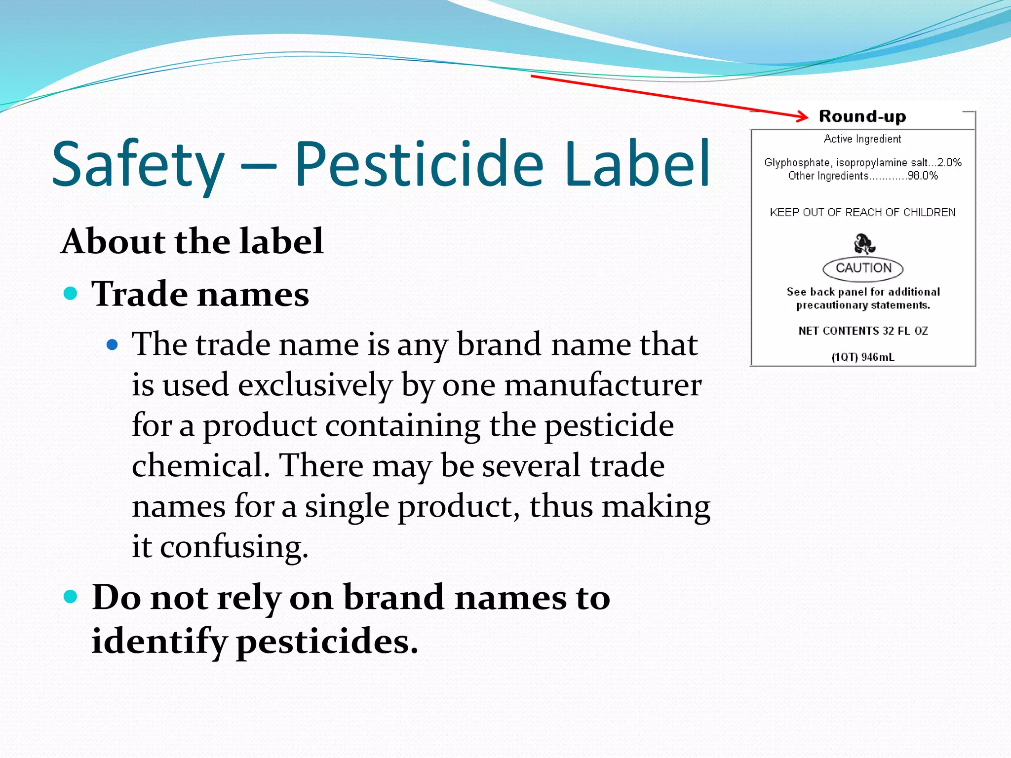 Safety – Pesticide Label
About the label
 Trade names
 The trade name is any brand name that
is used exclusively by one manufacturer
for a product containing the pesticide
chemical. There may be several trade
names for a single product, thus making
it confusing.
 Do not rely on brand names to
identify pesticides.
 