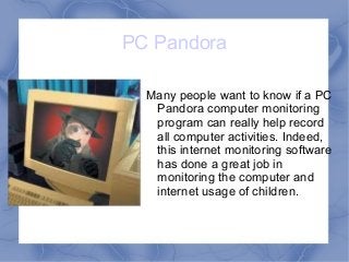 PC Pandora
Many people want to know if a PC
Pandora computer monitoring
program can really help record
all computer activities. Indeed,
this internet monitoring software
has done a great job in
monitoring the computer and
internet usage of children.
 