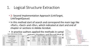 1. Logical Structure Extraction
• 2- Second Implementation Approach (LinkTarget,
LinkTargetQueue)
• In this method start of search and correspond the main tags like
<Part>, <Sect> and <Div>, which indicated at start and end of
chapter or sections in Adobe Acrobat.
• In practice authors applied the methods in sample of large
document and uneven chapters and found that this method
unlikely failed, with reason of forget tagging rightly the method
close for<Sect> tag incorrectly in wrong places
 