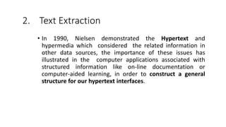 2. Text Extraction
• In 1990, Nielsen demonstrated the Hypertext and
hypermedia which considered the related information in
other data sources, the importance of these issues has
illustrated in the computer applications associated with
structured information like on-line documentation or
computer-aided learning, in order to construct a general
structure for our hypertext interfaces.
 