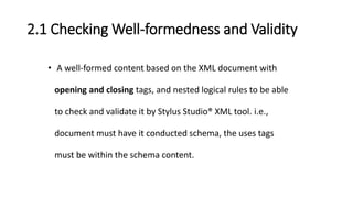 2.1 Checking Well-formedness and Validity
• A well-formed content based on the XML document with
opening and closing tags, and nested logical rules to be able
to check and validate it by Stylus Studio® XML tool. i.e.,
document must have it conducted schema, the uses tags
must be within the schema content.
 