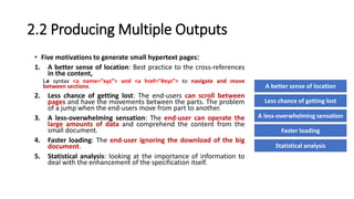2.2 Producing Multiple Outputs
• Five motivations to generate small hypertext pages:
1. A better sense of location: Best practice to the cross-references
in the content,
i.e syntax <a name=“xyz”> and <a href=“#xyz”> to navigate and move
between sections.
2. Less chance of getting lost: The end-users can scroll between
pages and have the movements between the parts. The problem
of a jump when the end-users move from part to another.
3. A less-overwhelming sensation: The end-user can operate the
large amounts of data and comprehend the content from the
small document.
4. Faster loading: The end-user ignoring the download of the big
document.
5. Statistical analysis: looking at the importance of information to
deal with the enhancement of the specification itself.
A better sense of location
Less chance of getting lost
A less-overwhelming sensation
Faster loading
Statistical analysis
 