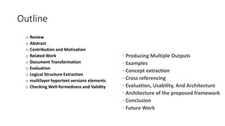 Outline
o Review
o Abstract
o Contribution and Motivation
o Related Work
o Document Transformation
o Evaluation
o Logical Structure Extraction
o multilayer hypertext versions elements
o Checking Well-formedness and Validity
◦ Producing Multiple Outputs
◦ Examples
◦ Concept extraction
◦ Cross referencing
◦ Evaluation, Usability, And Architecture
◦ Architecture of the proposed framework
◦ Conclusion
◦ Future Work
 