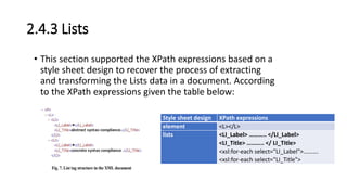 2.4.3 Lists
• This section supported the XPath expressions based on a
style sheet design to recover the process of extracting
and transforming the Lists data in a document. According
to the XPath expressions given the table below:
Style sheet design XPath expressions
element <L></L>
lists <LI_Label> ……….. </LI_Label>
<LI_Title> ……….. </ LI_Title>
<xsl:for-each select="LI_Label">……….
<xsl:for-each select="LI_Title">
 