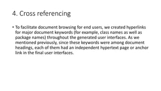 4. Cross referencing
• To facilitate document browsing for end users, we created hyperlinks
for major document keywords (for example, class names as well as
package names) throughout the generated user interfaces. As we
mentioned previously, since these keywords were among document
headings, each of them had an independent hypertext page or anchor
link in the final user interfaces.
 