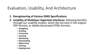 Evaluation, Usability, And Architecture
1. Reengineering of Various OMG Specifications
2. Usability of Multilayer Hypertext Interfaces: following benefits
through our usability studies, which did not exist in the original
PDF formats, or Adobe-Generated HTML formats:.
• Navigating
• Scrolling
• Processing
• Learning
• Monitoring
• Downloading
• Referencing
• Coloring
• Keeping track
 