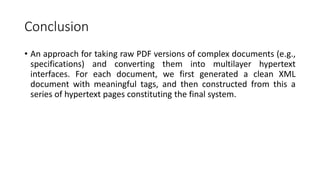 Conclusion
• An approach for taking raw PDF versions of complex documents (e.g.,
specifications) and converting them into multilayer hypertext
interfaces. For each document, we first generated a clean XML
document with meaningful tags, and then constructed from this a
series of hypertext pages constituting the final system.
 